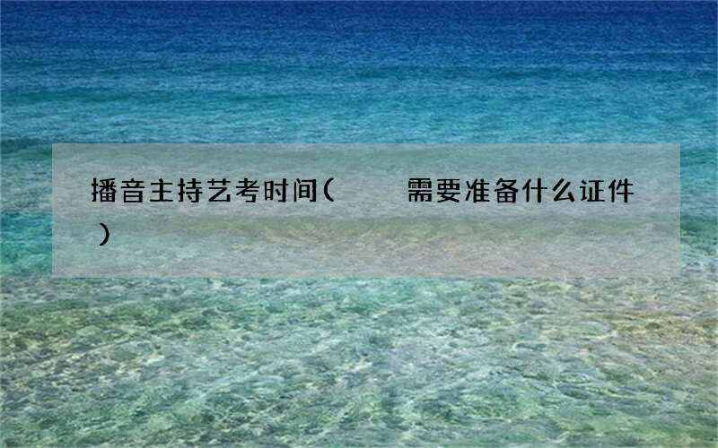 播音主持艺考时间(  需要准备什么证件)